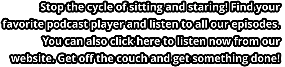 Stop the cycle of sitting and staring! Find your favorite podcast player and listen to all our episodes. You can also click here to listen now from our website. Get off the couch and get something done!