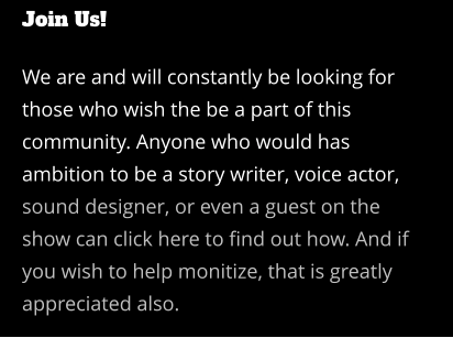 Join Us!  We are and will constantly be looking for those who wish the be a part of this community. Anyone who would has ambition to be a story writer, voice actor, sound designer, or even a guest on the show can click here to find out how. And if you wish to help monitize, that is greatly appreciated also.