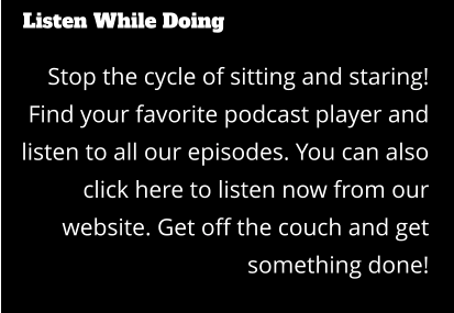 Listen While Doing Stop the cycle of sitting and staring! Find your favorite podcast player and listen to all our episodes. You can also click here to listen now from our website. Get off the couch and get something done!