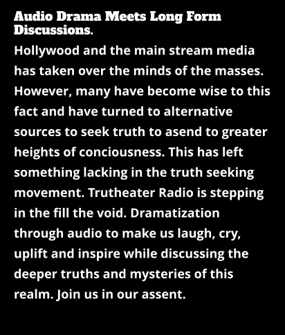 Audio Drama Meets Long Form Discussions. Hollywood and the main stream media has taken over the minds of the masses. However, many have become wise to this fact and have turned to alternative sources to seek truth to asend to greater heights of conciousness. This has left something lacking in the truth seeking movement. Trutheater Radio is stepping in the fill the void. Dramatization through audio to make us laugh, cry, uplift and inspire while discussing the deeper truths and mysteries of this realm. Join us in our assent.